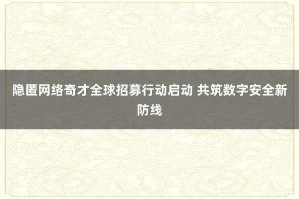 隐匿网络奇才全球招募行动启动 共筑数字安全新防线